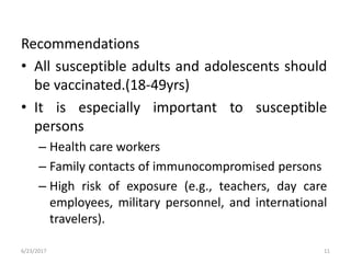 Recommendations
• All susceptible adults and adolescents should
be vaccinated.(18-49yrs)
• It is especially important to susceptible
persons
– Health care workers
– Family contacts of immunocompromised persons
– High risk of exposure (e.g., teachers, day care
employees, military personnel, and international
travelers).
6/23/2017 11
 