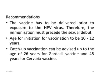 Recommendations
• The vaccine has to be delivered prior to
exposure to the HPV virus. Therefore, the
immunization must precede the sexual debut.
• Age for initiation for vaccination to be 10 - 12
years.
• Catch-up vaccination can be advised up to the
age of 26 years for Gardasil vaccine and 45
years for Cervarix vaccine.
6/23/2017 14
 
