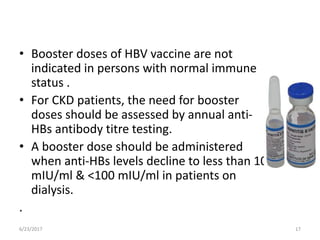 • Booster doses of HBV vaccine are not
indicated in persons with normal immune
status .
• For CKD patients, the need for booster
doses should be assessed by annual anti-
HBs antibody titre testing.
• A booster dose should be administered
when anti-HBs levels decline to less than 10
mIU/ml & <100 mIU/ml in patients on
dialysis.
.
6/23/2017 17
 