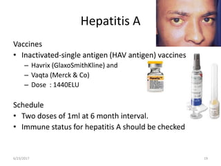 Hepatitis A
Vaccines
• Inactivated-single antigen (HAV antigen) vaccines,
– Havrix (GlaxoSmithKline) and
– Vaqta (Merck & Co)
– Dose : 1440ELU
Schedule
• Two doses of 1ml at 6 month interval.
• Immune status for hepatitis A should be checked
6/23/2017 19
 