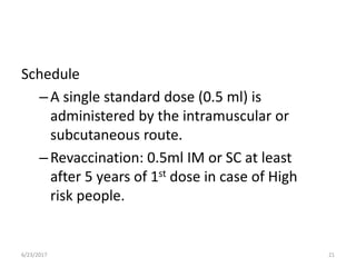 Schedule
–A single standard dose (0.5 ml) is
administered by the intramuscular or
subcutaneous route.
–Revaccination: 0.5ml IM or SC at least
after 5 years of 1st dose in case of High
risk people.
6/23/2017 21
 