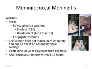 Meningococcal Meningitis
Vaccines
• Types
– Polysaccharide vaccines
• Bivalent (A&C)
• Quadrivalent (A,C,Y & W135)
– Conjugate vaccines.
• The vaccine does not induce herd immunity
and has no effect on nasopharyngeal
carriage.
• Containing 50 μg of polysaccharide per dose.
• After reconstitution use within 8-12 hours.
6/23/2017 23
 