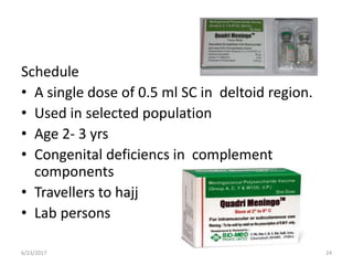 Schedule
• A single dose of 0.5 ml SC in deltoid region.
• Used in selected population
• Age 2- 3 yrs
• Congenital deficiencs in complement
components
• Travellers to hajj
• Lab persons
6/23/2017 24
 