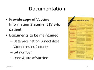 Documentation
• Provide copy of Vaccine
Information Statement (VIS)to
patient
• Documents to be maintained
– Date vaccination & next dose
– Vaccine manufacturer
– Lot number
– Dose & site of vaccine
6/23/2017 25
 