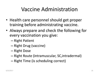 Vaccine Administration
• Health care personnel should get proper
training before administrating vaccine.
• Always prepare and check the following for
every vaccination you give:
– Right Patient
– Right Drug (vaccine)
– Right Dose
– Right Route (intramuscular, SC,intradermal)
– Right Time (is scheduling correct)
6/23/2017 26
 