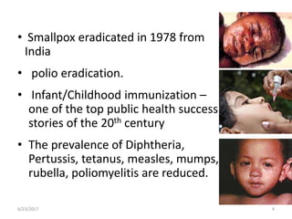 • Smallpox eradicated in 1978 from
India
• polio eradication.
• Infant/Childhood immunization –
one of the top public health success
stories of the 20th century
• The prevalence of Diphtheria,
Pertussis, tetanus, measles, mumps,
rubella, poliomyelitis are reduced.
6/23/2017 4
 