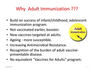 Why Adult Immunization ???
• Build on success of infant/childhood, adolescent
immunization program.
• Not vaccinated earlier, booster.
• New vaccines targeted at adults.
• Ageing : more susceptible.
• Increasing Antimicrobial Resistance.
• Recognition of the burden of adult vaccine-
preventable disease.
• No equivalent “Vaccines for Adults” program.
6/23/2017 5
 