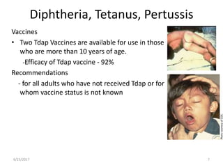 Diphtheria, Tetanus, Pertussis
Vaccines
• Two Tdap Vaccines are available for use in those
who are more than 10 years of age.
-Efficacy of Tdap vaccine - 92%
Recommendations
- for all adults who have not received Tdap or for
whom vaccine status is not known
6/23/2017 7
 