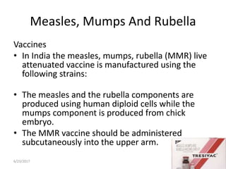 Measles, Mumps And Rubella
Vaccines
• In India the measles, mumps, rubella (MMR) live
attenuated vaccine is manufactured using the
following strains:
• The measles and the rubella components are
produced using human diploid cells while the
mumps component is produced from chick
embryo.
• The MMR vaccine should be administered
subcutaneously into the upper arm.
6/23/2017 8
 