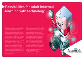 Possibilities for adult informal
learning with technology



These scenarios have been developed          There are many ways in which adults
to illustrate just some of the multitude     learn informally both with and without
of ways in which technologies can            technologies and these scenarios are
support adults. They are aimed at            not exhaustive and are not intended
newcomers to the subject, as well as         to endorse particular models of
policy makers, practitioners and those       learning journeys. Instead, they point
in industry who may be interested in         to the many diverse opportunities that
further exploring the potential of digital   technologies can provide to enhance
technologies to support adult informal       and transform learning, as well as
learning journeys. These scenarios           some of the issues and difﬁculties
provide a starting point for considering     that need to be considered when we
the potential beneﬁts of using               seek to use technology to support
technologies to support adult informal       adult informal learning. Please see
learning, and the challenges that            the General Educator’s Report for the
learners may face around this issue.         background research and discussion
Although these scenarios resemble            on which these scenarios are based.
the experiences of real people, they are
based largely on the ﬁndings from an         To download scenarios online or for
extensive desk research project and do       further information go to:
not represent the learning journeys of       www.futurelab.org.uk/projects/
speciﬁc individuals.                         adult-informal-learning.
 
