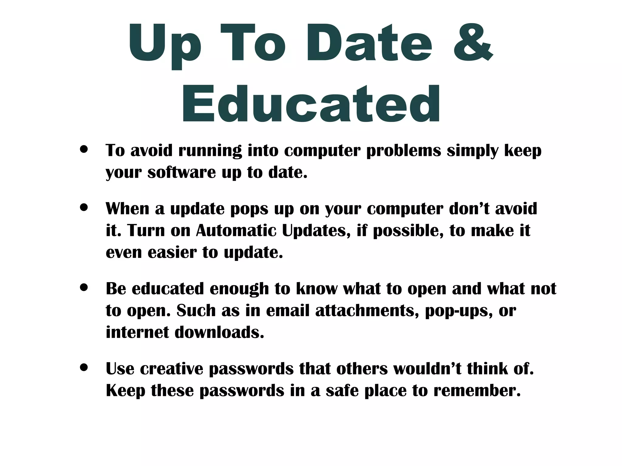 Up To Date &
       Educated
•   To avoid running into computer problems simply keep
    your software up to date.

•   When a update pops up on your computer don’t avoid
    it. Turn on Automatic Updates, if possible, to make it
    even easier to update.

•   Be educated enough to know what to open and what not
    to open. Such as in email attachments, pop-ups, or
    internet downloads.

•   Use creative passwords that others wouldn’t think of.
    Keep these passwords in a safe place to remember.
 