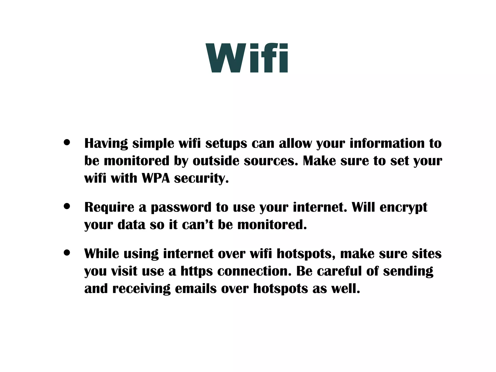 Wifi
•   Having simple wifi setups can allow your information to
    be monitored by outside sources. Make sure to set your
    wifi with WPA security.

•   Require a password to use your internet. Will encrypt
    your data so it can’t be monitored.

•   While using internet over wifi hotspots, make sure sites
    you visit use a https connection. Be careful of sending
    and receiving emails over hotspots as well.
 