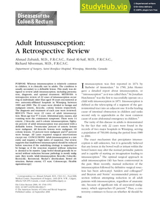 Adult Intussusception:
A Retrospective Review
Ahmad Zubaidi, M.D., F.R.C.S.C., Faisal Al-Saif, M.D., F.R.C.S.C.,
Richard Silverman, M.D., F.R.C.S.C.
Department of Surgery, Saint Boniface Hospital, Winnipeg, Manitoba, Canada
PURPOSE: Whereas intussusception is relatively common
in children, it is clinically rare in adults. The condition is
usually secondary to a definable lesion. This study was de-
signed to review adult intussusception, including presenta-
tion, diagnosis, and optimal treatment. METHODS: A
retrospective review of 22 cases of intussusception occur-
ring in individuals older than aged 18 years encountered at
two university-affiliated hospitals in Winnipeg between
1989 and 2000. The 22 cases were divided to benign and
malignant enteric, ileocolic, colonic lesions respectively.
The diagnosis and treatment of each case were reviewed.
RESULTS: There were 22 cases of adult intussuscep-
tion. Mean age was 57.1 years. Abdominal pain, nausea, and
vomiting were the commonest symptoms. There were 14
enteric, 2 ileocolic, and 6 colonic intussusceptions. Eighty-
six percent of adult intussusception was associated with a
definable lesion. Twenty-nine percent of enteric lesions
were malignant. All ileocolic lesions were malignant. Of
colonic lesions, 33 percent were malignant and 67 percent
were benign. All cases required surgical interventions
except one. CONCLUSIONS: Adult intussusception is a rare
entity and requires a high index of suspicion. Our review
supports that small-bowel intussusception should be reduced
before resection if the underlying etiology is suspected to
be benign or if the resection required without reduction
is deemed to be massive. Large bowel should generally be re-
sected without reduction because pathology is mostly malig-
nant. [Key words: Adult intussusception; Ileocolic; Colocolic;
Rectocolic; Rectorectal; Meckel_s diverticulum; Bowel ob-
struction; Barium enema; CT scan; Colonoscopy; Flexible
sigmoidoscopy]
Intussusception was first reported in 1674 by
Barbette of Amsterdam.1
In 1789, John Hunter
gave a detailed report about intussusception, or
FFintrosusception__ as it was called then.2
Sir Jonathan
Hutchinson3
was the first to successfully operate on a
child with intussusception in 1871. Intussusception is
defined as the telescoping of a segment of the gas-
trointestinal tract into an adjacent one. It is the leading
cause of intestinal obstruction in children and ranks
second only to appendicitis as the most common
cause of acute abdominal emergency in children.4
The rarity of this disease in adults is demonstrated
by the fact that only 22 cases were found in the
records of two major hospitals in Winnipeg, serving
a population of 700,000 during the period from 1989
to 2000.
The exact mechanism that precipitates intussus-
ception is still unknown, but it is generally believed
that any lesion in the bowel wall or irritant within the
bowel lumen may alter the normal peristaltic pattern
and is capable of starting an invagination leading to
intussusception.5
The optimal surgical approach in
adult intussusception (AI) has been controversial in
the past. More recently, manual reduction of the
intussusception followed by definitive surgical resec-
tion has been advocated. Sanders and colleagues6
and Brayton and Norris7
recommended primary re-
section without attempting reduction in all adult
patients with intussusception, regardless of anatomic
site, because of significant risk of associated malig-
nancy, which approaches 65 percent.8
Thus, a con-
troversy continues to focus on whether AI should be
Correspondence to: Ahmad Zubaidi, M.D., F.R.C.S.C., Foot Hills
Medical Center, Department of Surgery, 1403-28 St. N.W., Calgary,
Alberta T2N 2T9, Canada, e-mail: azubaidi@ucalgary.ca
Dis Colon Rectum 2006; 49: 1546–1551
DOI: 10.1007/s10350-006-0664-5
* The American Society of Colon and Rectal Surgeons
Published online: 22 September 2006
1546
 
