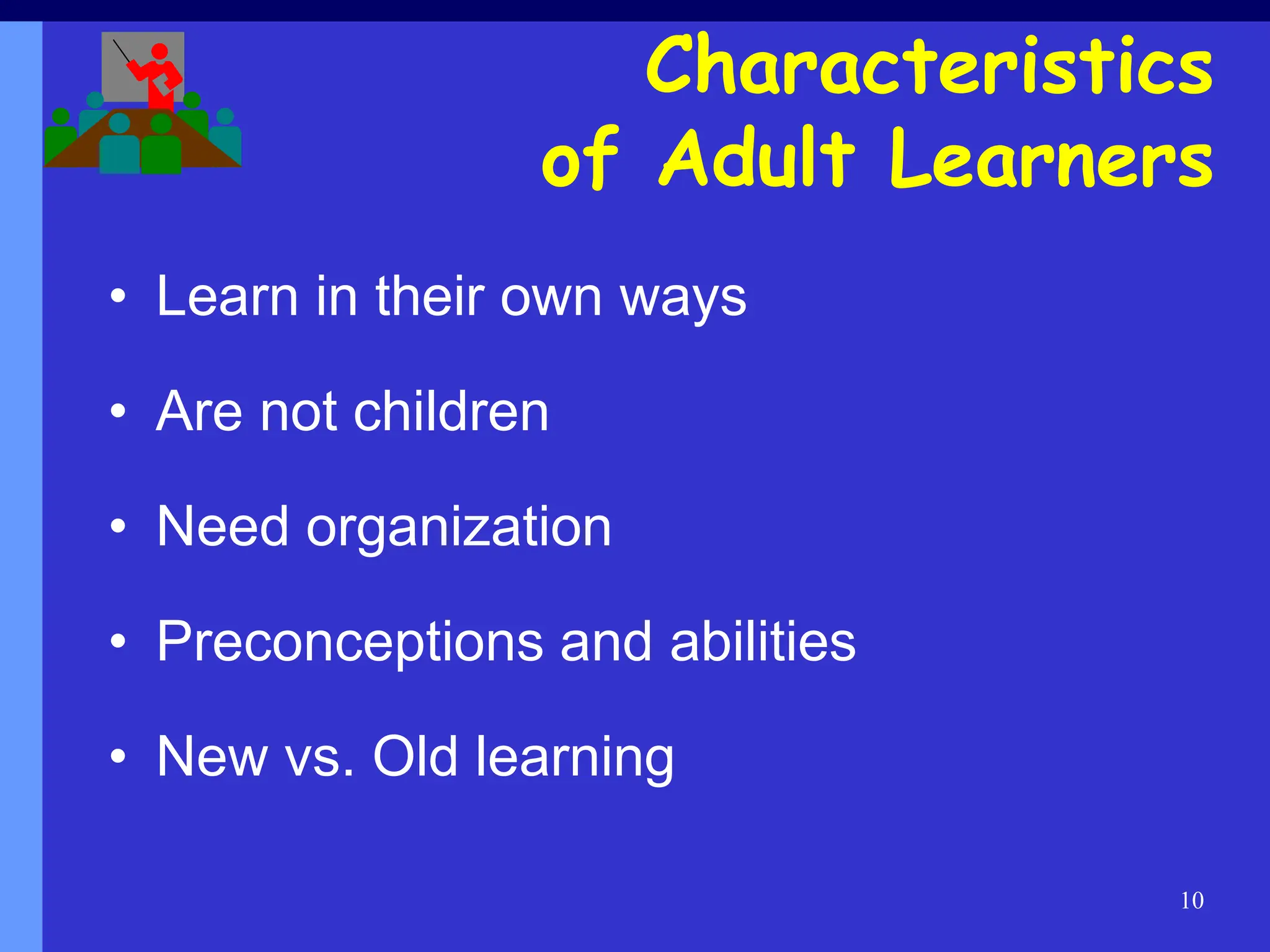 10
• Learn in their own ways
• Are not children
• Need organization
• Preconceptions and abilities
• New vs. Old learning
Characteristics
of Adult Learners
 