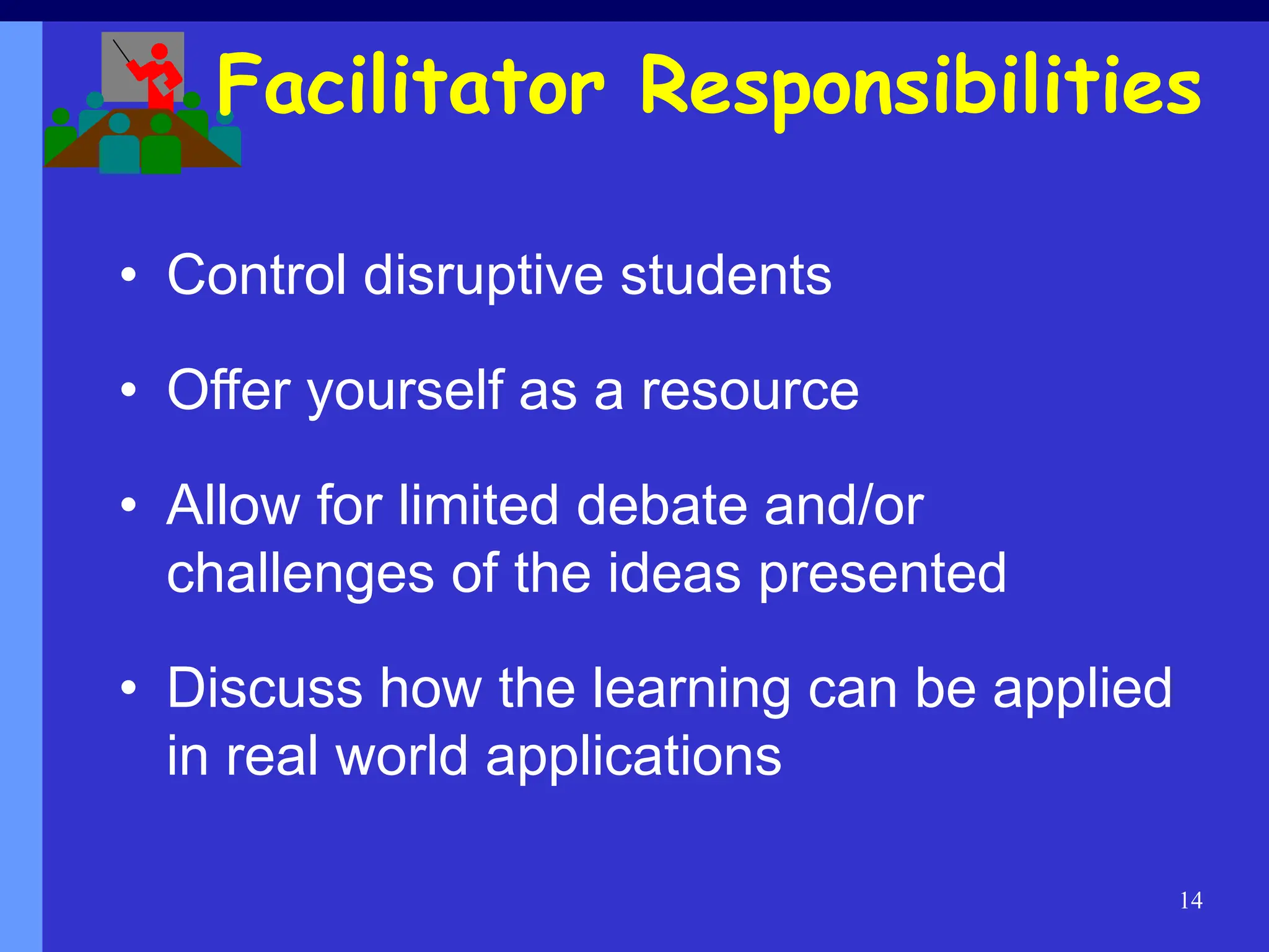 14
Facilitator Responsibilities
• Control disruptive students
• Offer yourself as a resource
• Allow for limited debate and/or
challenges of the ideas presented
• Discuss how the learning can be applied
in real world applications
 