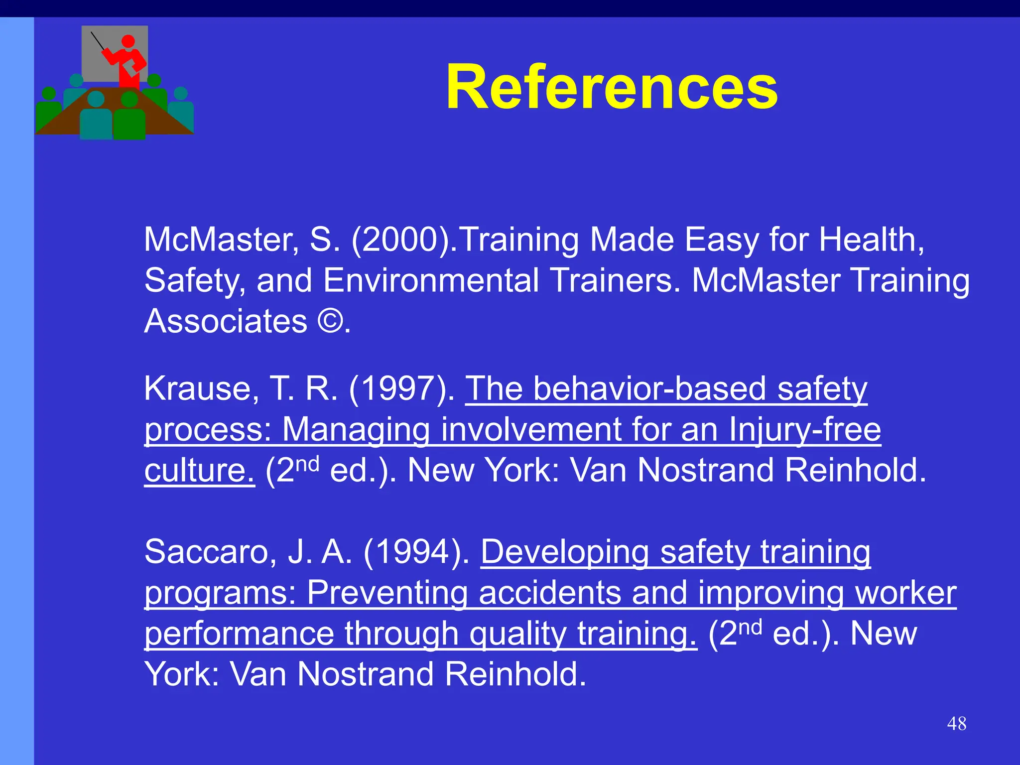 48
McMaster, S. (2000).Training Made Easy for Health,
Safety, and Environmental Trainers. McMaster Training
Associates ©.
Krause, T. R. (1997). The behavior-based safety
process: Managing involvement for an Injury-free
culture. (2nd ed.). New York: Van Nostrand Reinhold.
Saccaro, J. A. (1994). Developing safety training
programs: Preventing accidents and improving worker
performance through quality training. (2nd ed.). New
York: Van Nostrand Reinhold.
References
 