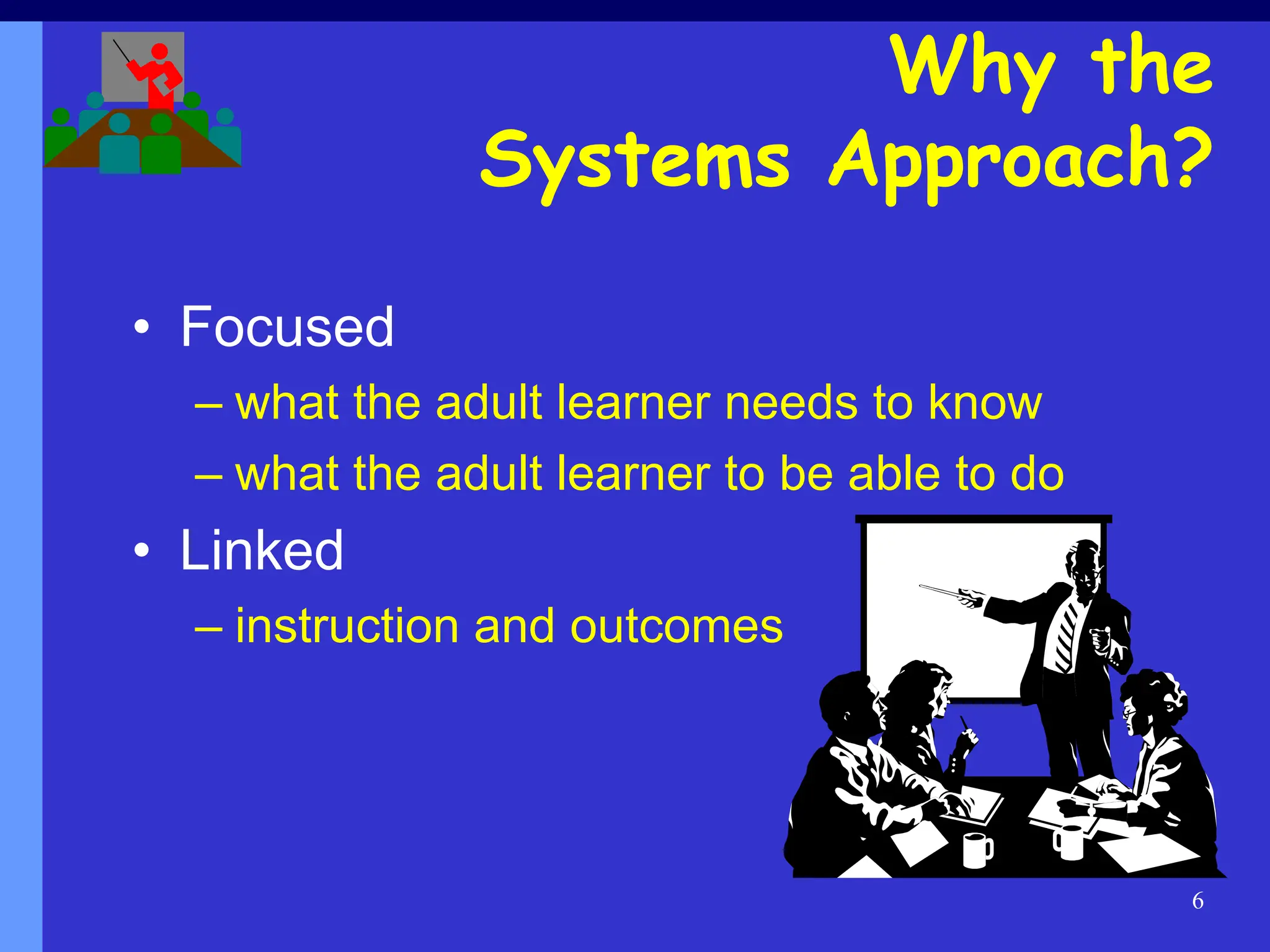 6
Why the
Systems Approach?
• Focused
– what the adult learner needs to know
– what the adult learner to be able to do
• Linked
– instruction and outcomes
 