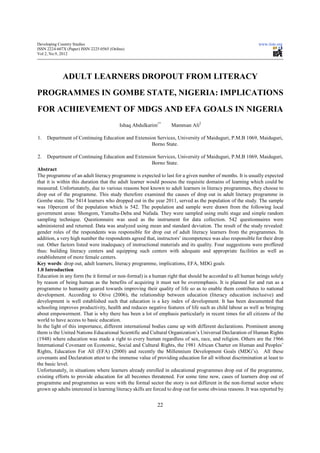 Developing Country Studies                                                                                   www.iiste.org
ISSN 2224-607X (Paper) ISSN 2225-0565 (Online)
Vol 2, No.9, 2012




             ADULT LEARNERS DROPOUT FROM LITERACY
PROGRAMMES IN GOMBE STATE, NIGERIA: IMPLICATIONS
FOR ACHIEVEMENT OF MDGS AND EFA GOALS IN NIGERIA
                                           Ishaq Abdulkarim1*     Mamman Ali2

1.   Department of Continuing Education and Extension Services, University of Maiduguri, P.M.B 1069, Maiduguri,
                                                   Borno State.

2.   Department of Continuing Education and Extension Services, University of Maiduguri, P.M.B 1069, Maiduguri,
                                                          Borno State.
Abstract
The programme of an adult literacy programme is expected to last for a given number of months. It is usually expected
that it is within this duration that the adult learner would possess the requisite domains of learning which could be
measured. Unfortunately, due to various reasons best known to adult learners in literacy programmes, they choose to
drop out of the programme. This study therefore examined the causes of drop out in adult literacy programme in
Gombe state. The 5414 learners who dropped out in the year 2011, served as the population of the study. The sample
was 10percent of the population which is 542. The population and sample were drawn from the following local
government areas: Shongom, Yamaltu-Deba and Nafada. They were sampled using multi stage and simple random
sampling technique. Questionnaire was used as the instrument for data collection. 542 questionnaires were
administered and returned. Data was analyzed using mean and standard deviation. The result of the study revealed:
gender roles of the respondents was responsible for drop out of adult literacy learners from the programmes. In
addition, a very high number the respondents agreed that, instructors’ incompetence was also responsible for their drop
out. Other factors listed were inadequacy of instructional materials and its quality. Four suggestions were proffered
thus: building literacy centers and equipping such centers with adequate and appropriate facilities as well as
establishment of more female centers.
Key words: drop out, adult learners, literacy programme, implications, EFA, MDG goals
1.0 Introduction
Education in any form (be it formal or non-formal) is a human right that should be accorded to all human beings solely
by reason of being human as the benefits of acquiring it must not be overemphasis. It is planned for and run as a
programme to humanity geared towards improving their quality of life so as to enable them contributes to national
development. According to Otive (2006), the relationship between education (literacy education inclusive) and
development is well established such that education is a key index of development. It has been documented that
schooling improves productivity, health and reduces negative features of life such as child labour as well as bringing
about empowerment. That is why there has been a lot of emphasis particularly in recent times for all citizens of the
world to have access to basic education.
In the light of this importance, different international bodies came up with different declarations. Prominent among
them is the United Nations Educational Scientific and Cultural Organization’s Universal Declaration of Human Rights
(1948) where education was made a right to every human regardless of sex, race, and religion. Others are the 1966
International Covenant on Economic, Social and Cultural Rights, the 1981 African Charter on Human and Peoples’
Rights, Education For All (EFA) (2000) and recently the Millennium Development Goals (MDG’s). All these
covenants and Declaration attest to the immense value of providing education for all without discrimination at least to
the basic level.
Unfortunately, in situations where learners already enrolled in educational programmes drop out of the programme,
existing efforts to provide education for all becomes threatened. For some time now, cases of learners drop out of
programme and programmes as were with the formal sector the story is not different in the non-formal sector where
grown up adults interested in learning literacy skills are forced to drop out for some obvious reasons. It was reported by


                                                           22
 
