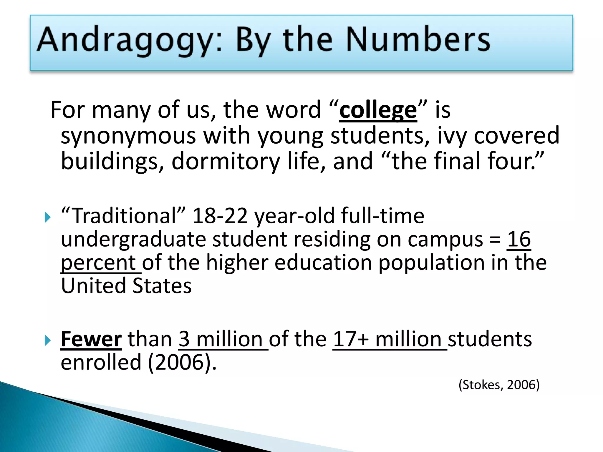 Andragogy: By the NumbersFor many of us, the word “college” is synonymous with young students, ivy covered buildings, dormitory life, and “the final four.” “Traditional” 18-22 year-old full-time undergraduate student residing on campus = 16 percent of the higher education population in the United StatesFewer than 3 million of the 17+ million students enrolled (2006).  								(Stokes, 2006)