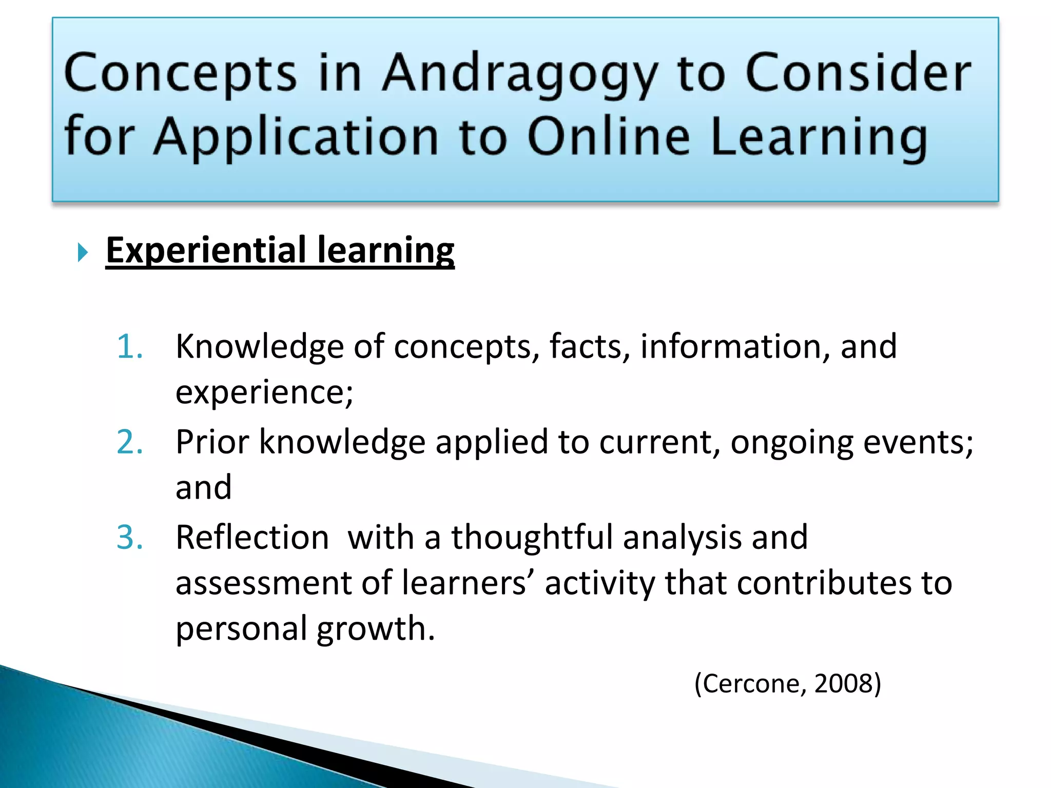 Concepts in Andragogy to Consider for Application to Online LearningExperiential learningKnowledge of concepts, facts, information, and experience; Prior knowledge applied to current, ongoing events; and Reflection  with a thoughtful analysis and assessment of learners’ activity that contributes to personal growth. (Cercone, 2008)