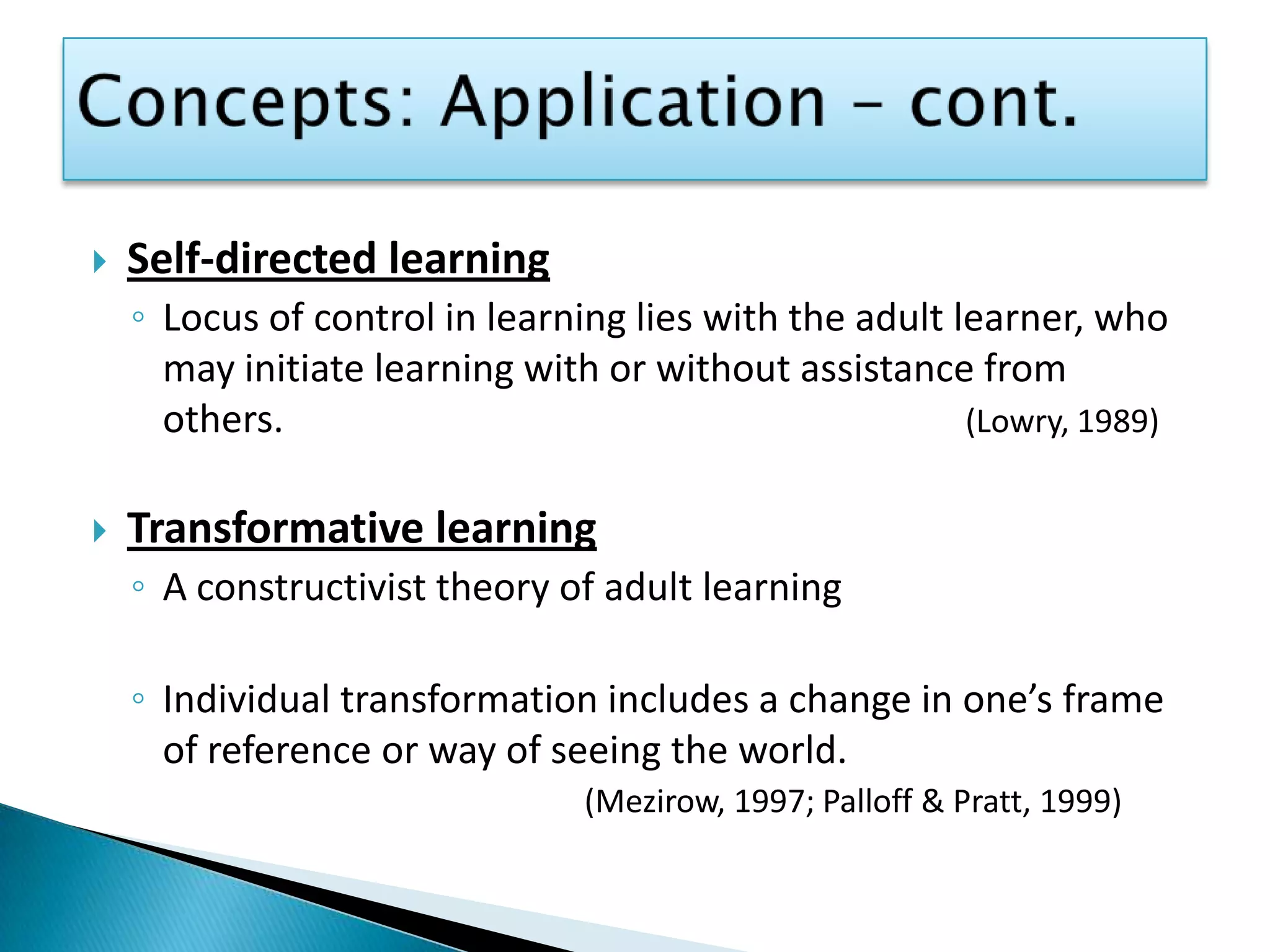 Concepts: Application – cont.Self-directed learningLocus of control in learning lies with the adult learner, who may initiate learning with or without assistance from others.(Lowry, 1989)Transformative learningA constructivist theory of adult learningIndividual transformation includes a change in one’s frame of reference or way of seeing the world. (Mezirow, 1997; Palloff& Pratt, 1999)