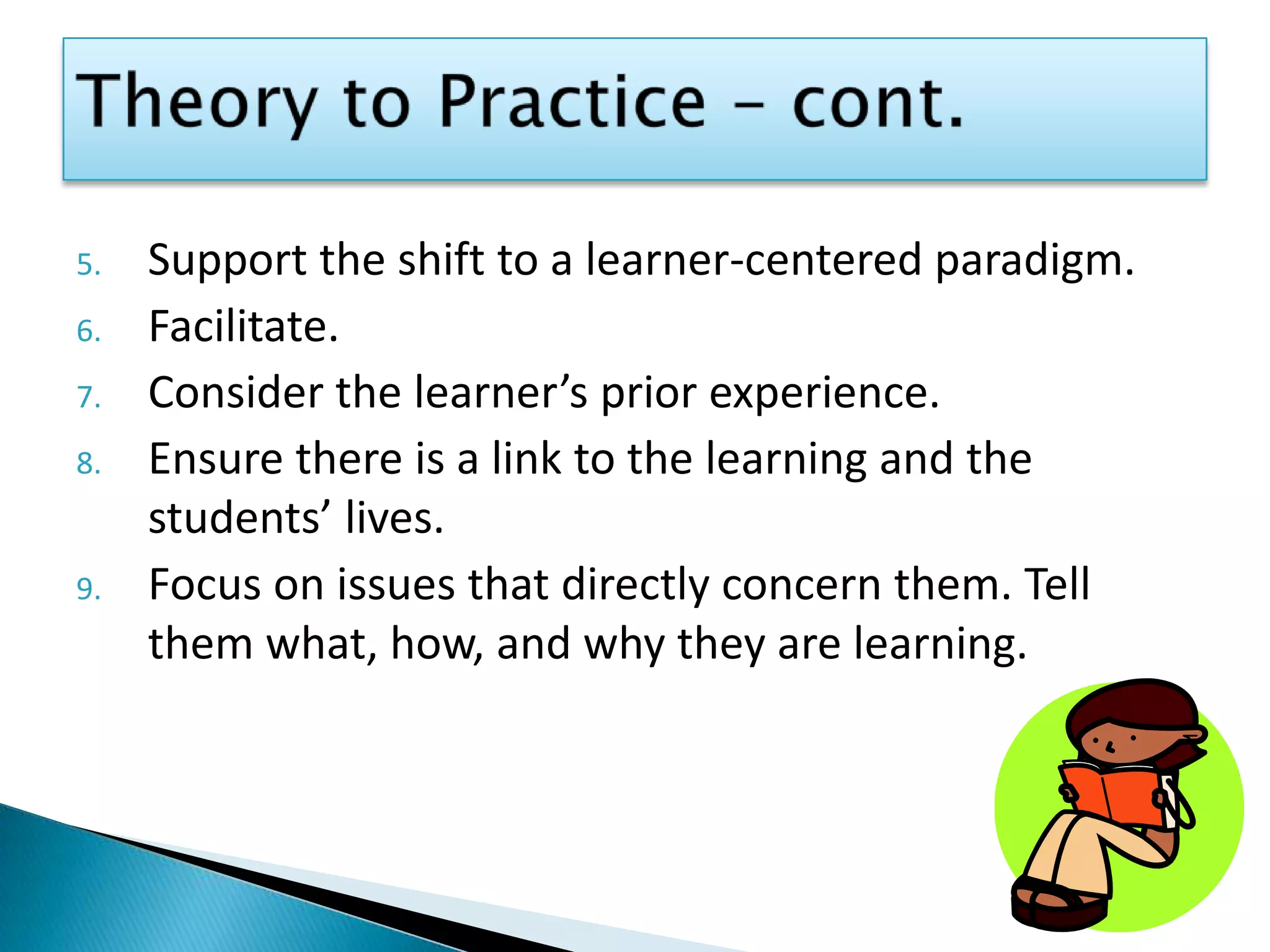 Theory to Practice – cont.Support the shift to a learner-centered paradigm.Facilitate.Consider the learner’s prior experience.Ensure there is a link to the learning and the students’ lives.Focus on issues that directly concern them. Tell them what, how, and why they are learning.