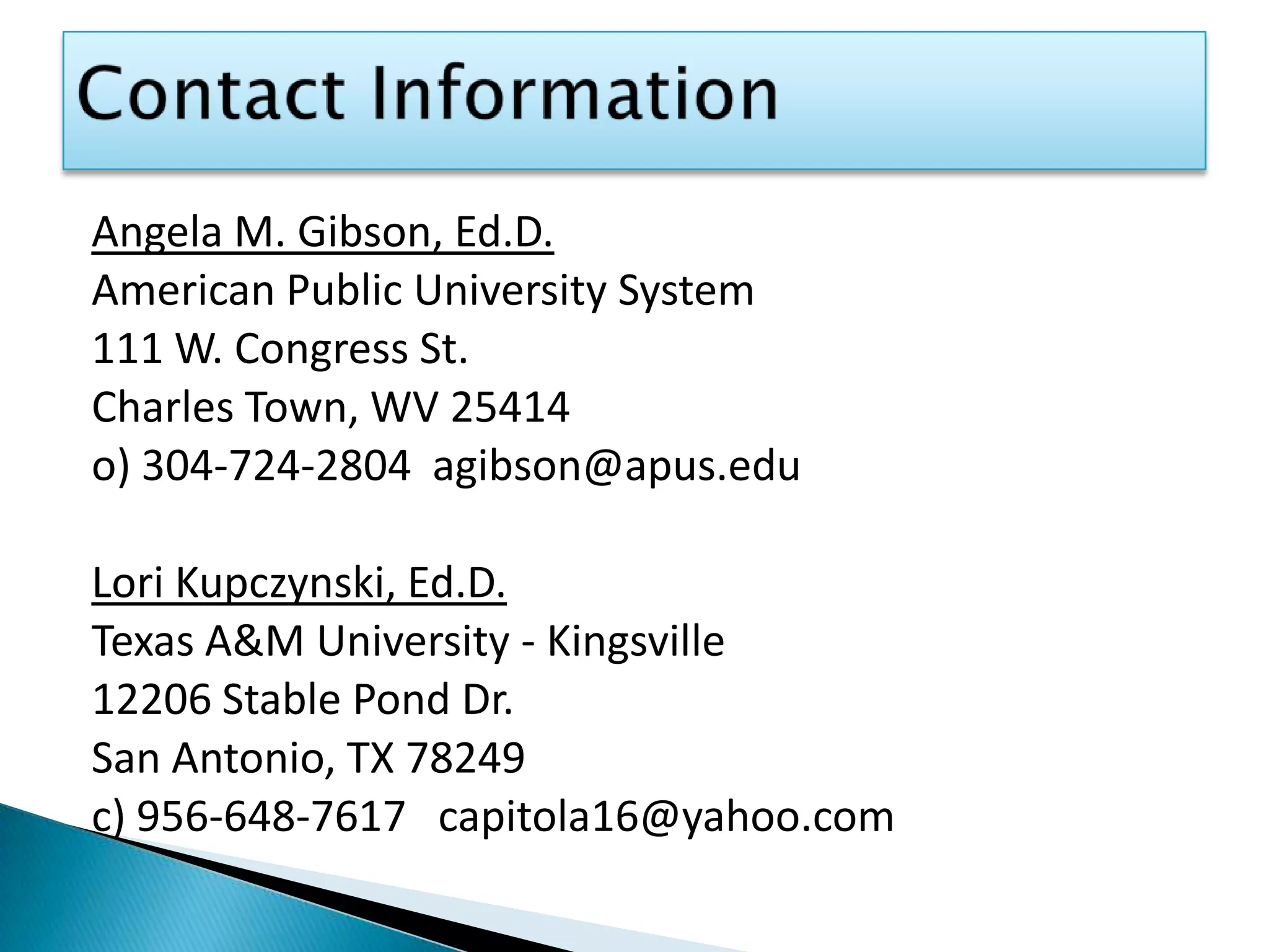 Contact InformationAngela M. Gibson, Ed.D.American Public University System111 W. Congress St.Charles Town, WV 25414o) 304-724-2804  agibson@apus.edu Lori Kupczynski, Ed.D.Texas A&M University - Kingsville12206 Stable Pond Dr.San Antonio, TX 78249c) 956-648-7617   capitola16@yahoo.com