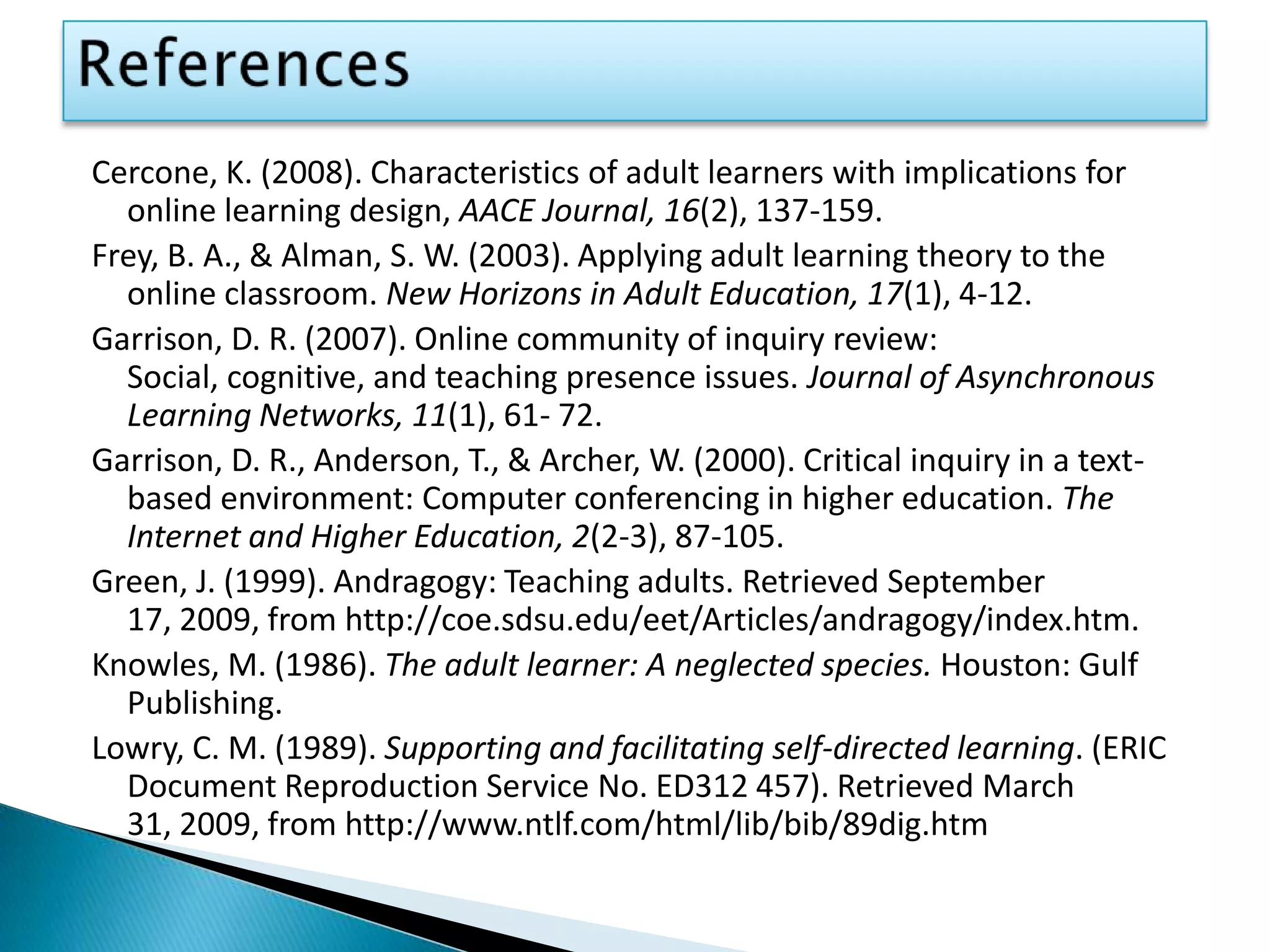 ReferencesCercone, K. (2008). Characteristics of adult learners with implications for online learning design, AACE Journal, 16(2), 137-159.Frey, B. A., & Alman, S. W. (2003). Applying adult learning theory to the online classroom. New Horizons in Adult Education, 17(1), 4-12.Garrison, D. R. (2007). Online community of inquiry review: Social, cognitive, and teaching presence issues. Journal of Asynchronous Learning Networks, 11(1), 61- 72.Garrison, D. R., Anderson, T., & Archer, W. (2000). Critical inquiry in a text-based environment: Computer conferencing in higher education. The Internet and Higher Education, 2(2-3), 87-105.Green, J. (1999). Andragogy: Teaching adults. Retrieved September 17, 2009, from http://coe.sdsu.edu/eet/Articles/andragogy/index.htm.Knowles, M. (1986). The adult learner: A neglected species. Houston: Gulf Publishing.Lowry, C. M. (1989). Supporting and facilitating self-directed learning. (ERIC Document Reproduction Service No. ED312 457). Retrieved March 31, 2009, from http://www.ntlf.com/html/lib/bib/89dig.htm