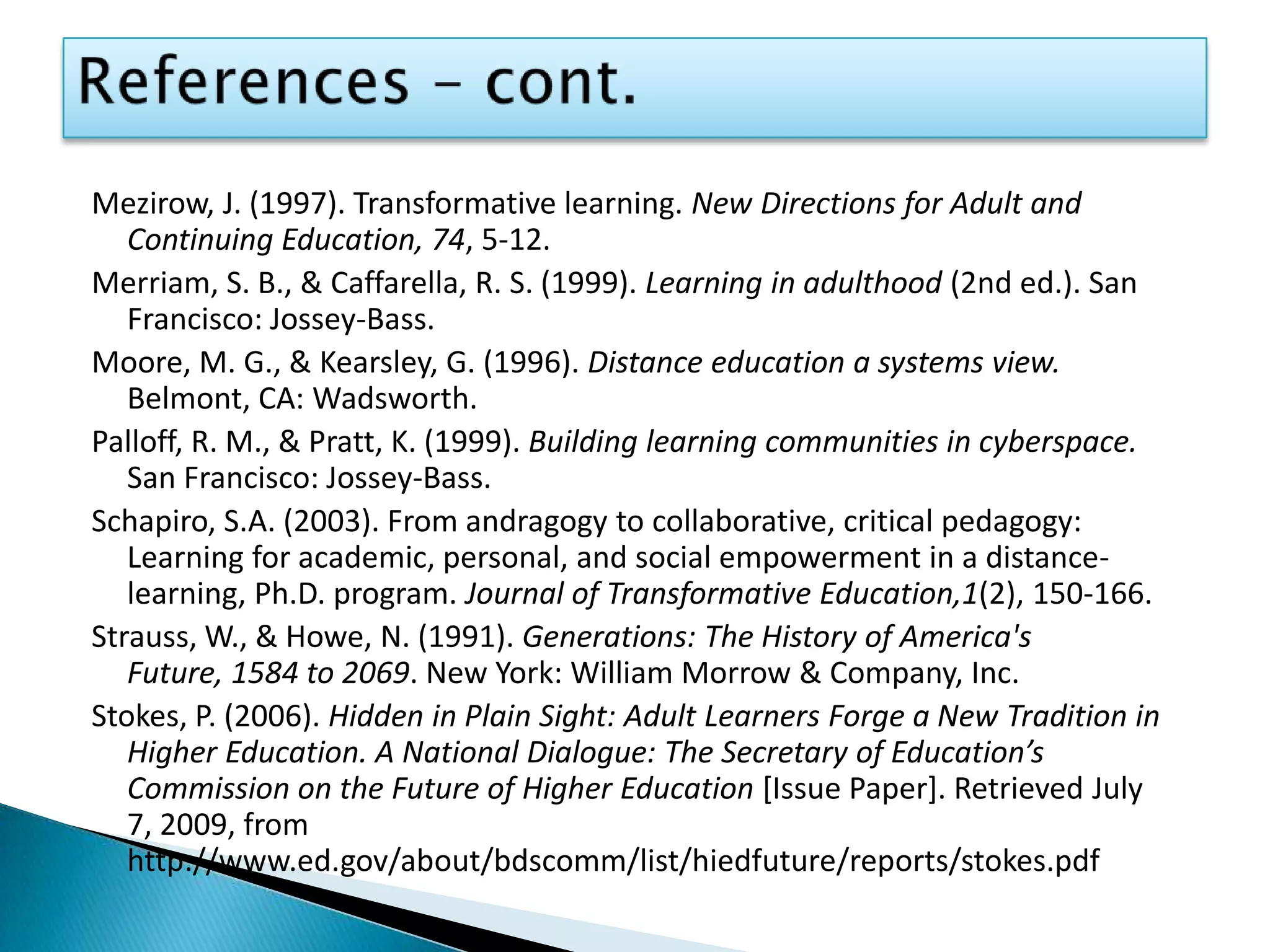 References – cont.Mezirow, J. (1997). Transformative learning. New Directions for Adult and Continuing Education, 74, 5-12.Merriam, S. B., & Caffarella, R. S. (1999). Learning in adulthood (2nd ed.). San Francisco: Jossey-Bass.Moore, M. G., & Kearsley, G. (1996). Distance education a systems view. Belmont, CA: Wadsworth.Palloff, R. M., & Pratt, K. (1999). Building learning communities in cyberspace. San Francisco: Jossey-Bass.Schapiro, S.A. (2003). From andragogy to collaborative, critical pedagogy: Learning for academic, personal, and social empowerment in a distance-learning, Ph.D. program. Journal of Transformative Education,1(2), 150-166.Strauss, W., & Howe, N. (1991). Generations: The History of America's Future, 1584 to 2069. New York: William Morrow & Company, Inc.Stokes, P. (2006). Hidden in Plain Sight: Adult Learners Forge a New Tradition in Higher Education. A National Dialogue: The Secretary of Education’s Commission on the Future of Higher Education [Issue Paper]. Retrieved July 7, 2009, from http://www.ed.gov/about/bdscomm/list/hiedfuture/reports/stokes.pdf