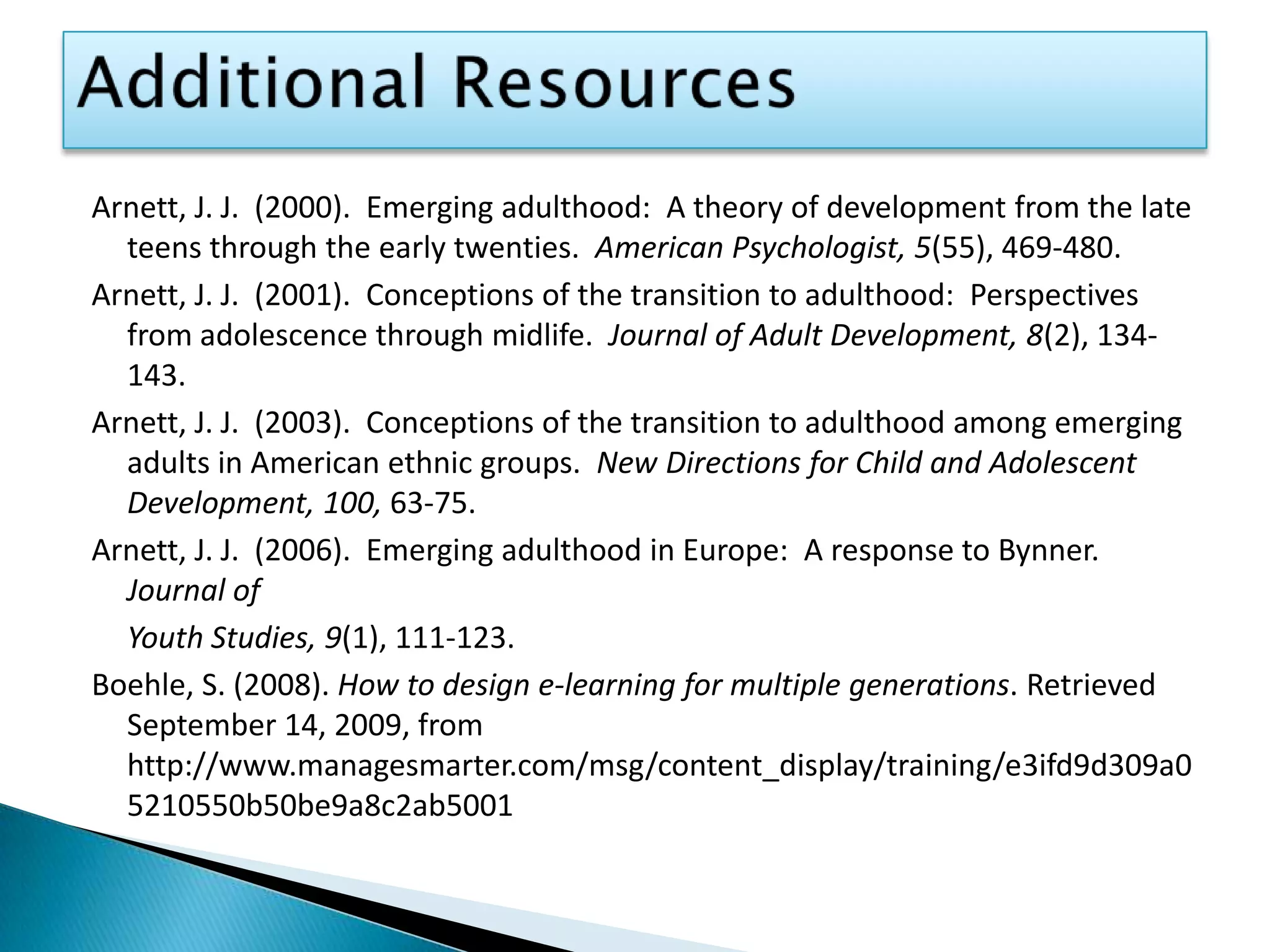 Additional ResourcesArnett, J. J.  (2000).  Emerging adulthood:  A theory of development from the late teens through the early twenties.  American Psychologist, 5(55), 469-480.Arnett, J. J.  (2001).  Conceptions of the transition to adulthood:  Perspectives from adolescence through midlife.  Journal of Adult Development, 8(2), 134-143.Arnett, J. J.  (2003).  Conceptions of the transition to adulthood among emerging adults in American ethnic groups.  New Directions for Child and Adolescent Development, 100, 63-75.Arnett, J. J.  (2006).  Emerging adulthood in Europe:  A response to Bynner.  Journal of 	Youth Studies, 9(1), 111-123. Boehle, S. (2008). How to design e-learning for multiple generations. Retrieved September 14, 2009, from http://www.managesmarter.com/msg/content_display/training/e3ifd9d309a05210550b50be9a8c2ab5001