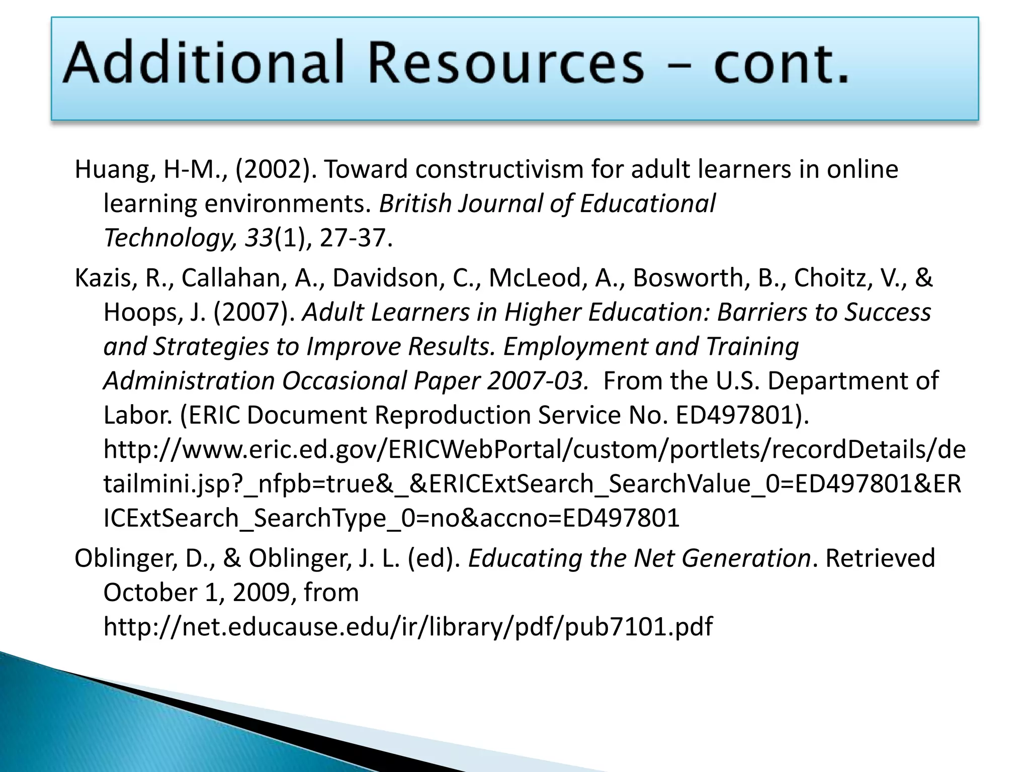 Additional Resources – cont.Huang, H-M., (2002). Toward constructivism for adult learners in online learning environments. British Journal of Educational Technology, 33(1), 27-37.Kazis, R., Callahan, A., Davidson, C., McLeod, A., Bosworth, B., Choitz, V., & Hoops, J. (2007). Adult Learners in Higher Education: Barriers to Success and Strategies to Improve Results. Employment and Training Administration Occasional Paper 2007-03.  From the U.S. Department of Labor. (ERIC Document Reproduction Service No. ED497801). http://www.eric.ed.gov/ERICWebPortal/custom/portlets/recordDetails/detailmini.jsp?_nfpb=true&_&ERICExtSearch_SearchValue_0=ED497801&ERICExtSearch_SearchType_0=no&accno=ED497801Oblinger, D., & Oblinger, J. L. (ed). Educating the Net Generation. Retrieved October 1, 2009, from http://net.educause.edu/ir/library/pdf/pub7101.pdf