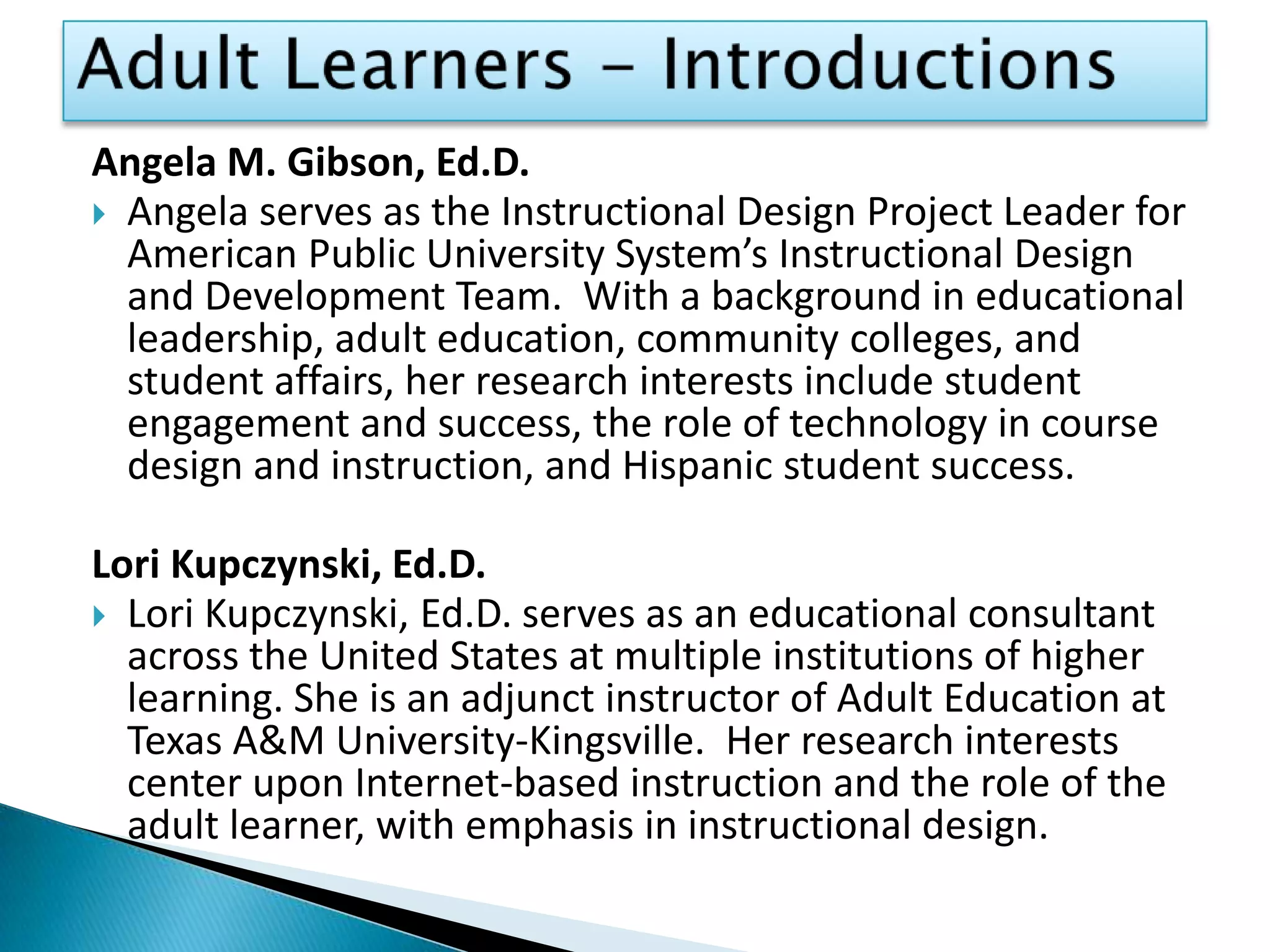 Adult Learners - IntroductionsAngela M. Gibson, Ed.D.Angela serves as the Instructional Design Project Leader for American Public University System’s Instructional Design and Development Team.  With a background in educational leadership, adult education, community colleges, and student affairs, her research interests include student engagement and success, the role of technology in course design and instruction, and Hispanic student success.Lori Kupczynski, Ed.D.Lori Kupczynski, Ed.D. serves as an educational consultant across the United States at multiple institutions of higher learning. She is an adjunct instructor of Adult Education at Texas A&M University-Kingsville.  Her research interests center upon Internet-based instruction and the role of the adult learner, with emphasis in instructional design.