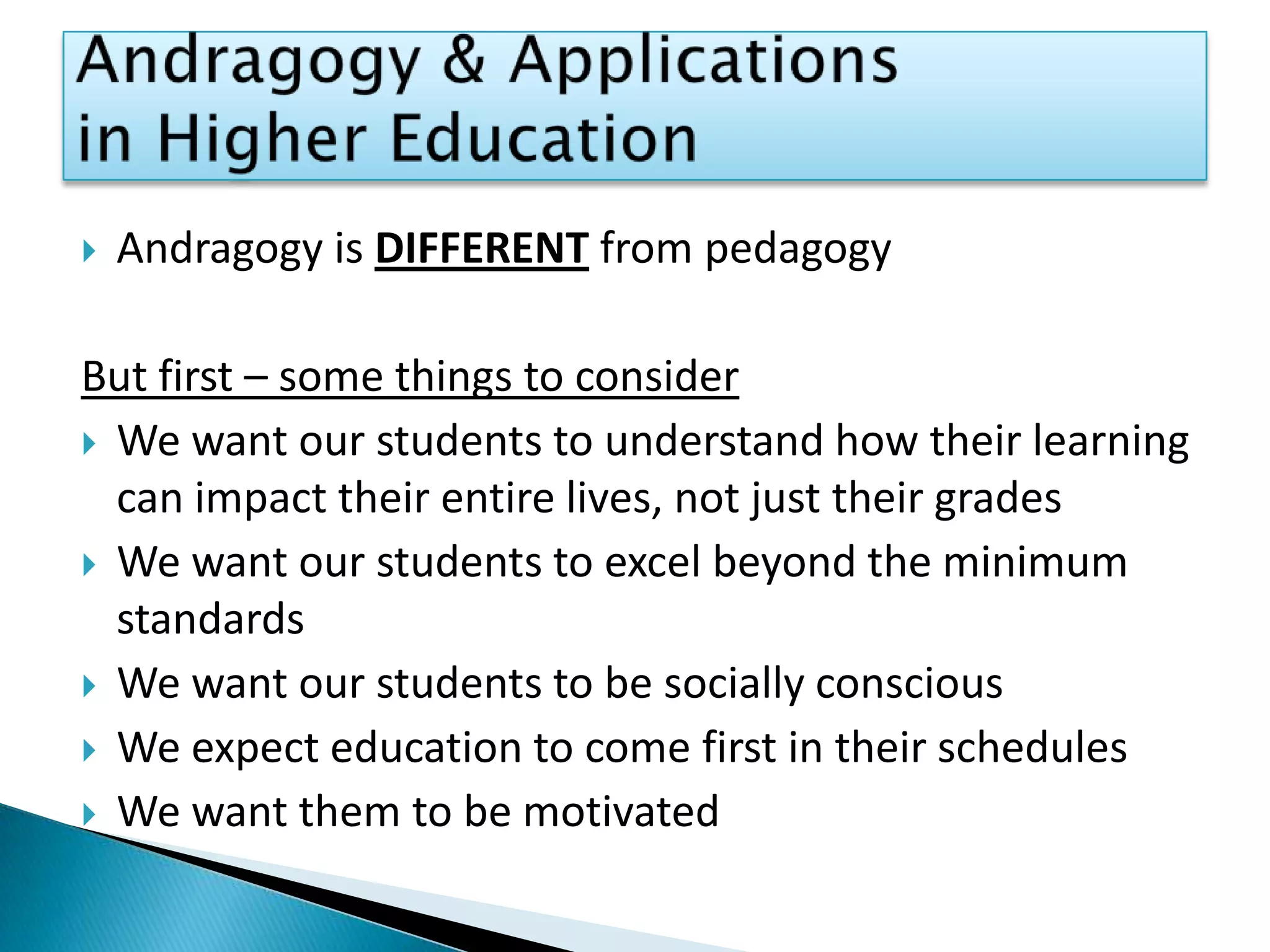 Andragogy & Applications in Higher EducationAndragogy is DIFFERENT from pedagogyBut first – some things to considerWe want our students to understand how their learning can impact their entire lives, not just their gradesWe want our students to excel beyond the minimum standardsWe want our students to be socially consciousWe expect education to come first in their schedulesWe want them to be motivated