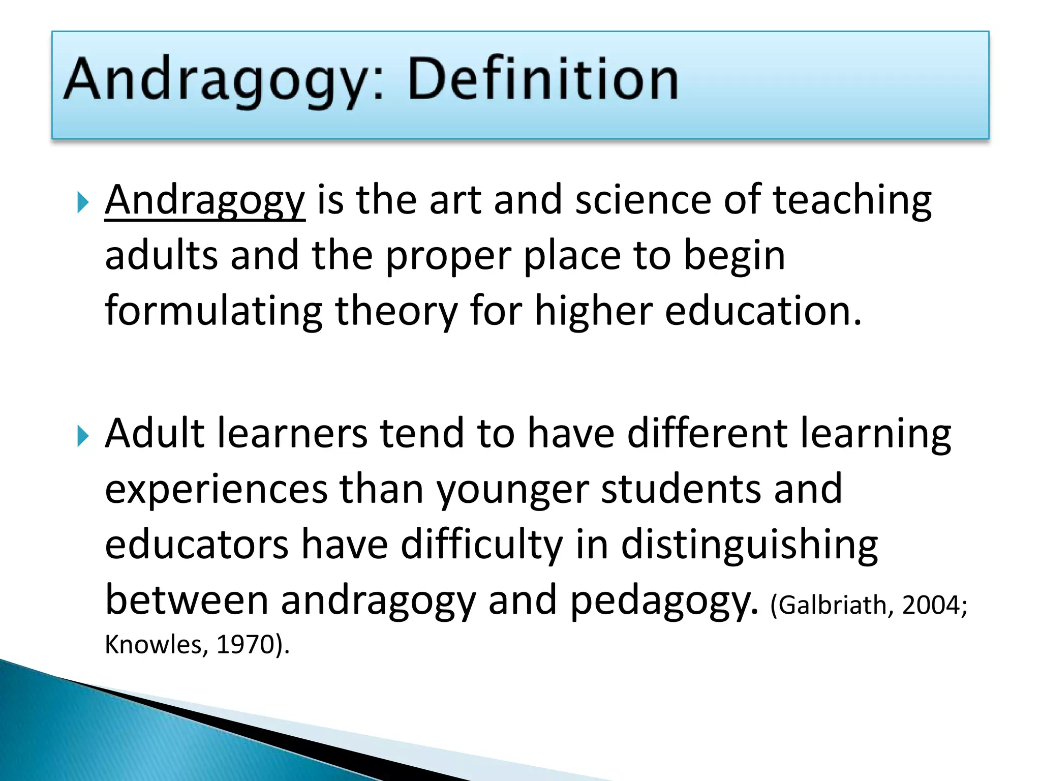 Andragogy: DefinitionAndragogy is the art and science of teaching adults and the proper place to begin formulating theory for higher education. Adult learners tend to have different learning experiences than younger students and educators have difficulty in distinguishing between andragogy and pedagogy.(Galbriath, 2004; Knowles, 1970).