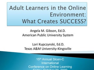 Adult Learners in the Online Environment: What Creates SUCCESS? Angela M. Gibson, Ed.D.American Public University System  Lori Kupczynski, Ed.D.Texas A&M University-Kingsville 15th Annual Sloan-C InternationalConference on Online Learning Friday, October 30, 2009 
