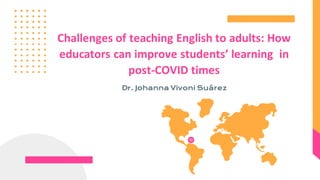 Challenges of teaching English to adults: How
educators can improve students’ learning in
post-COVID times
Dr. Johanna Vivoni Suárez
 