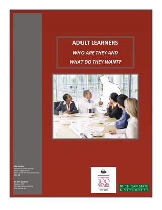 ADULT LEARNERS
                                     WHO ARE THEY AND
                                    WHAT DO THEY WANT?




Niki Perkins
Director of Career Services
Baker College Online
Baker Center for Graduate Studies
Flint, MI


Dr. Phil Gardner
Director, CERI
Michigan State University
East Lansing, MI
 