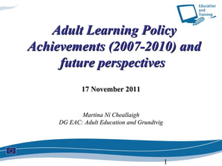 Adult Learning Policy
Achievements (2007-2010) and
     future perspectives
             17 November 2011


            Martina Ní Cheallaigh
     DG EAC: Adult Education and Grundtvig




                                             1
 