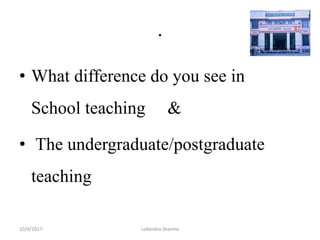 .
• What difference do you see in
School teaching &
• The undergraduate/postgraduate
teaching
10/4/2017 Lokendra Sharma
 