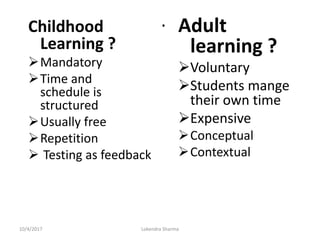 .Childhood
Learning ?
Mandatory
Time and
schedule is
structured
Usually free
Repetition
 Testing as feedback
Adult
learning ?
Voluntary
Students mange
their own time
Expensive
Conceptual
Contextual
10/4/2017 Lokendra Sharma
 