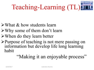 Teaching-Learning (TL)
What & how students learn
Why some of them don’t learn
When do they learn better
Purpose of teaching is not mere passing on
information but develop life long learning
habit
“Making it an enjoyable process”
10/4/2017 Lokendra Sharma
 