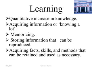 Learning
Quantitative increase in knowledge.
Acquiring information or ‘knowing a
lot’.
 Memorizing.
 Storing information that can be
reproduced.
Acquiring facts, skills, and methods that
can be retained and used as necessary.
10/4/2017 Lokendra Sharma
 