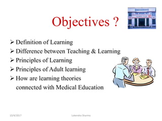 Objectives ?
 Definition of Learning
 Difference between Teaching & Learning
 Principles of Learning
 Principles of Adult learning
 How are learning theories
connected with Medical Education
10/4/2017 Lokendra Sharma
 