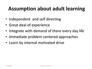 Assumption about adult learning
• Independent and self directing
• Great deal of experience
• Integrate with demand of there every day life
• Immediate problem centered approaches
• Learn by internal motivated drive
10/4/2017 Lokendra Sharma
 