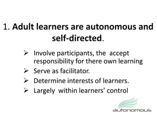 1. Adult learners are autonomous and
self-directed.
 Involve participants, the accept
responsibility for there own learning
 Serve as facilitator.
 Determine interests of learners.
 Largely within learners’ control
 