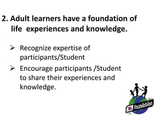 2. Adult learners have a foundation of
life experiences and knowledge.
 Recognize expertise of
participants/Student
 Encourage participants /Student
to share their experiences and
knowledge.
 