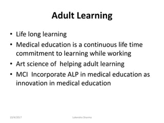 Adult Learning
• Life long learning
• Medical education is a continuous life time
commitment to learning while working
• Art science of helping adult learning
• MCI Incorporate ALP in medical education as
innovation in medical education
10/4/2017 Lokendra Sharma
 