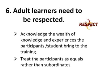 6. Adult learners need to
be respected.
 Acknowledge the wealth of
knowledge and experiences the
participants /student bring to the
training.
 Treat the participants as equals
rather than subordinates.
 