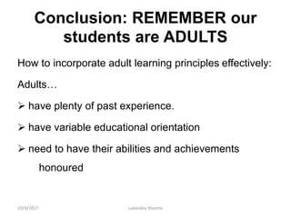 Conclusion: REMEMBER our
students are ADULTS
How to incorporate adult learning principles effectively:
Adults…
 have plenty of past experience.
 have variable educational orientation
 need to have their abilities and achievements
honoured
10/4/2017 Lokendra Sharma
 