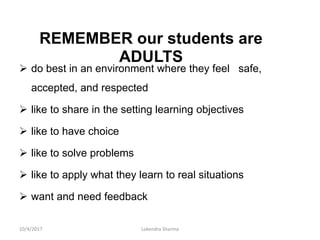 REMEMBER our students are
ADULTS
 do best in an environment where they feel safe,
accepted, and respected
 like to share in the setting learning objectives
 like to have choice
 like to solve problems
 like to apply what they learn to real situations
 want and need feedback
10/4/2017 Lokendra Sharma
 